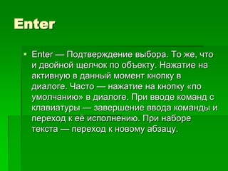 Enter

  Enter — Подтверждение выбора. То же, что
   и двойной щелчок по объекту. Нажатие на
   активную в данный момент кнопку в
   диалоге. Часто — нажатие на кнопку «по
   умолчанию» в диалоге. При вводе команд с
   клавиатуры — завершение ввода команды и
   переход к еѐ исполнению. При наборе
   текста — переход к новому абзацу.
 