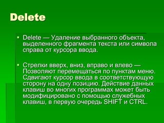 Delete
  Delete — Удаление выбранного объекта,
   выделенного фрагмента текста или символа
   справа от курсора ввода.

  Стрелки вверх, вниз, вправо и влево —
   Позволяют перемещаться по пунктам меню.
   Сдвигают курсор ввода в соответствующую
   сторону на одну позицию. Действие данных
   клавиш во многих программах может быть
   модифицировано с помощью служебных
   клавиш, в первую очередь SHIFT и CTRL.
 