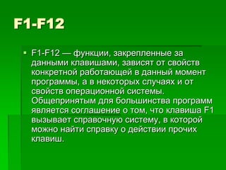 F1-F12
  F1-F12 — функции, закрепленные за
   данными клавишами, зависят от свойств
   конкретной работающей в данный момент
   программы, а в некоторых случаях и от
   свойств операционной системы.
   Общепринятым для большинства программ
   является соглашение о том, что клавиша F1
   вызывает справочную систему, в которой
   можно найти справку о действии прочих
   клавиш.
 