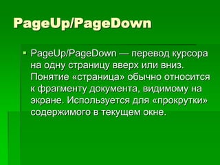 PageUp/PageDown

 PageUp/PageDown — перевод курсора
  на одну страницу вверх или вниз.
  Понятие «страница» обычно относится
  к фрагменту документа, видимому на
  экране. Используется для «прокрутки»
  содержимого в текущем окне.
 