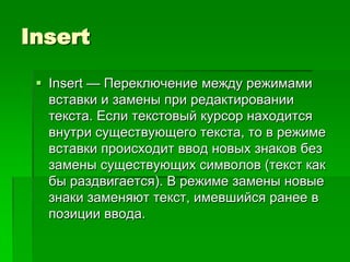 Insert

  Insert — Переключение между режимами
   вставки и замены при редактировании
   текста. Если текстовый курсор находится
   внутри существующего текста, то в режиме
   вставки происходит ввод новых знаков без
   замены существующих символов (текст как
   бы раздвигается). В режиме замены новые
   знаки заменяют текст, имевшийся ранее в
   позиции ввода.
 