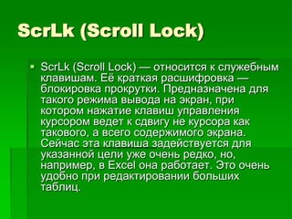 ScrLk (Scroll Lock)
  ScrLk (Scroll Lock) — относится к служебным
   клавишам. Еѐ краткая расшифровка —
   блокировка прокрутки. Предназначена для
   такого режима вывода на экран, при
   котором нажатие клавиш управления
   курсором ведет к сдвигу не курсора как
   такового, а всего содержимого экрана.
   Сейчас эта клавиша задействуется для
   указанной цели уже очень редко, но,
   например, в Exсel она работает. Это очень
   удобно при редактировании больших
   таблиц.
 