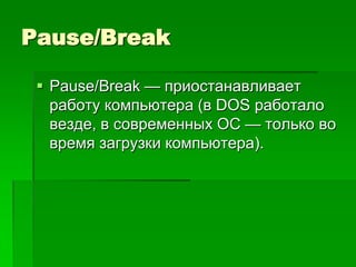 Pause/Break

  Pause/Break — приостанавливает
   работу компьютера (в DOS работало
   везде, в современных ОС — только во
   время загрузки компьютера).
 