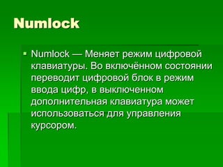 Numlock

 Numlock — Меняет режим цифровой
  клавиатуры. Во включѐнном состоянии
  переводит цифровой блок в режим
  ввода цифр, в выключенном
  дополнительная клавиатура может
  использоваться для управления
  курсором.
 