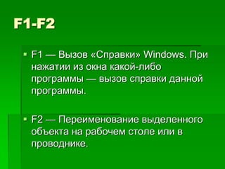 F1-F2

  F1 — Вызов «Справки» Windows. При
   нажатии из окна какой-либо
   программы — вызов справки данной
   программы.

  F2 — Переименование выделенного
   объекта на рабочем столе или в
   проводнике.
 