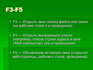 F3-F5
  F3 — Открыть окно поиска файла или папки
   (на рабочем столе и в проводнике).

  F4 — Открыть выпадающий список
   (например, список строки адреса в окне
   «Mой компьютер» или в проводнике).

  F5 — Обновление активного окна (открытой
   веб-страницы, рабочего стола, проводника).
 