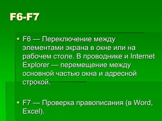F6-F7

  F6 — Переключение между
   элементами экрана в окне или на
   рабочем столе. В проводнике и Internet
   Explorer — перемещение между
   основной частью окна и адресной
   строкой.

  F7 — Проверка правописания (в Word,
   Excel).
 