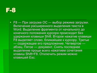 F-8
  F8 — При загрузке ОС — выбор режима загрузки.
   Включение расширенного выделения текста в
   Word. Выделение фрагмента от начального до
   конечного положения курсора происходит без
   удержания клавиши Shift. Второе нажатие клавиши
   F8 выделяет слово, ближайшее к курсору. Третье
   — содержащее его предложение. Четвертое —
   абзац. Пятое — документ. Снять последнее
   выделение проще всего нажатием сочетания
   клавиш Shift+F8. Отключить режим можно
   клавишей Esc.
 