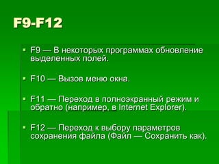 F9-F12
  F9 — В некоторых программах обновление
   выделенных полей.

  F10 — Вызов меню окна.

  F11 — Переход в полноэкранный режим и
   обратно (например, в Internet Explorer).

  F12 — Переход к выбору параметров
   сохранения файла (Файл — Сохранить как).
 