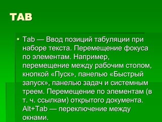 TAB

 Tab — Ввод позиций табуляции при
  наборе текста. Перемещение фокуса
  по элементам. Например,
  перемещение между рабочим столом,
  кнопкой «Пуск», панелью «Быстрый
  запуск», панелью задач и системным
  треем. Перемещение по элементам (в
  т. ч. ссылкам) открытого документа.
  Alt+Tab — переключение между
  окнами.
 
