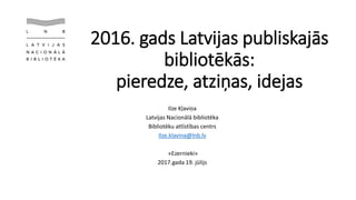 2016. gads Latvijas publiskajās
bibliotēkās:
pieredze, atziņas, idejas
Ilze Kļaviņa
Latvijas Nacionālā bibliotēka
Bibliotēku attīstības centrs
Ilze.klavina@lnb.lv
«Ezernieki»
2017.gada 19. jūlijs
 