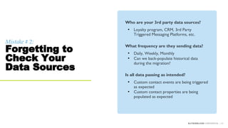 Mistake # 2:
Forgetting to
Check Your
Data Sources
ELITESEM.COM CONFIDENTIAL | 31
Who are your 3rd party data sources?
• Loyalty program, CRM, 3rd Party
Triggered Messaging Platforms, etc.
What frequency are they sending data?
• Daily, Weekly, Monthly
• Can we back-populate historical data
during the migration?
Is all data passing as intended?
• Custom contact events are being triggered
as expected
• Custom contact properties are being
populated as expected
 