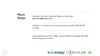 Schedule a call with Klaviyo for Migration Next Steps :
partners@klaviyo.com
Schedule a 1:1 Ecommerce Strategy Evaluation with Elite SEM & CPC
Strategy
Download Klaviyo X Elite 1-Pager, Review MailChimp/ Shopify Split FAQ,
Review Migration Checklist
Next
Steps
 