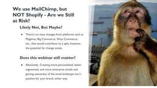 Likely Not, But Maybe?
● There’s no mass changes from platforms such as
Magento, Big Commerce, Woo Commerce,
etc., that would contribute to a split, however,
the potential for change exists.
Does this webinar still matter?
● Absolutely. Creating more personalized, better
segmented, and more enterprise emails and
gaining awareness of the email landscape can be
positive for your brand, either way.
We use MailChimp, but
NOT Shopify - Are we Still
at Risk?
 