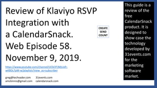 This guide is a
review of the
free
CalendarSnack
product. It is
designed to
show case the
technology
developed by
31events.com
for the
marketing
software
market.
Review of Klaviyo RSVP
Integration with
a CalendarSnack.
Web Episode 58.
November 9, 2019.
https://www.youtube.com/channel/UCbl3TjMjUofr-
wKBDL7pM-w/playlists?view_as=subscriber
greg@techvader.com
amckinnis@gmail.com
31events.com
calendarsnack.com
CREATE
SEND
COUNT
 