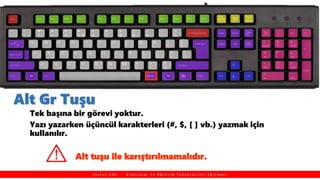 Alt Gr Tuşu
Tek başına bir görevi yoktur.
Yazı yazarken üçüncül karakterleri (#, $, [ ] vb.) yazmak için
kullanılır.
T a y f u n K O Ç , B i l g i s a y a r v e Ö ğ r e t i m T e k n o l o j i l e r i E ğ i t m e n i
Alt tuşu ile karıştırılmamalıdır.
 