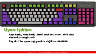 Uyarı Işıkları
Caps Lock , Num Lock, Scroll Lock tuşlarının aktif olup
olmadıklarını gösterir.
Tuş aktif ise uyarı ışığı yanıktır değil ise sönüktür.
T a y f u n K O Ç , B i l g i s a y a r v e Ö ğ r e t i m T e k n o l o j i l e r i E ğ i t m e n i
 