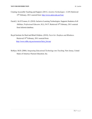 NOT FOR DISTRIBUTION                                                                       K. Lawlor


Creating Accessible Teaching and Support. (2011). Assistive Technologies - CATS. Retrieved
        19th February, 2011 sourced from: http://www.adcet.edu.au/Cats/


Farrall, J. & O’Connor, G. (2010). Inclusive Learning Technologies: Supports Students of all
        Abilities. Professional Educator, 9(1), 34-37. Retrieved 19th February, 2011 sourced
        from Informit database.



Royal Institute for Deaf and Blind Children. (2010). Facts list: Deafness and Blindness.
        Retrieved 19th February, 2011 sourced from:
       http://www.ridbc.org.au/resources/facts_list.asp




Roblyer, M.D. (2006). Integrating Educational Technology into Teaching. New Jersey, United
        States of America: Pearson Education, Inc.




                                                                                       3	
  |	
  P a g e 	
  
	
  
 