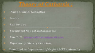 Theory of Catharsis :
 Name : Pina K. Gondaliya
 Sem : 1
 Roll No. : 25
 Enrollment No : 2069108420200012
 Email ID : pinagondaliya09@gmail.com
 Paper No : 3 Literary Criticism
 Submitted to Department of English MKB University
 