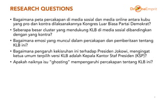 RESEARCH QUESTIONS
• Bagaimana peta percakapan di media sosial dan media online antara kubu
yang pro dan kontra dilaksanakannya Kongres Luar Biasa Partai Demokrat?
• Seberapa besar cluster yang mendukung KLB di media sosial dibandingkan
dengan yang kontra?
• Bagaimana emosi yang muncul dalam percakapan dan pemberitaan tentang
KLB ini?
• Bagaimana pengaruh kekisruhan ini terhadap Presiden Jokowi, mengingat
ketua umum terpilih versi KLB adalah Kepala Kantor Staf Presiden (KSP)?
• Apakah naiknya isu “ghosting” mempengaruhi percakapan tentang KLB ini?
3
 