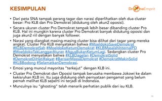KESIMPULAN
• Dari peta SNA tampak perang tagar dan narasi diperlihatkan oleh dua cluster
besar: Pro KLB dan Pro Demokrat (didukung oleh akun2 oposisi).
• Secara ukuran cluster Pro Demokrat tampak lebih besar dibanding cluster Pro
KLB. Hal ini mungkin karena cluster Pro Demokrat banyak didukung oposisi dan
juga akun2 riil dengan banyak follower.
• Narasi yang diangkat masing-masing cluster bisa dilihat dari tagar yang mereka
angkat. Cluster Pro KLB menyatakan bahwa #MoeldokoSaveDemokrat
#KLBDemokratSah #MoeldokoKetumDemokrat #KLBMasalahInternalPD
#MoeldokoTakLanggarAturan #AgusBukanKetumLagi. Sedangkan cluster Pro
Demokrat menyatakan bahwa #KLBDagelan #DemokratSolid
#DemokratDiHatiRakyat #BarisanMassaDemokrat #DemokratMakinSolid
#KLBBodong #SelamatkanDemokrasi.
• Emosi yang muncul mayoritas “terkejut” dengan KLB ini.
• Cluster Pro Demokrat dan Oposisi tampak berusaha membawa Jokowi ke dalam
kekisruhan KLB ini. Itu juga didukung oleh pernyataan pengamat yang belum
pernah melihat KLB seperti ini terjadi di Indonesia.
• Munculnya isu “ghosting” telah menarik perhatian publik dari isu KLB.
58
 