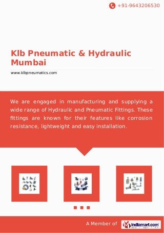 +91-9643206530
A Member of
Klb Pneumatic & Hydraulic
Mumbai
www.klbpneumatics.com
We are engaged in manufacturing and supplying a
wide range of Hydraulic and Pneumatic Fittings. These
ﬁttings are known for their features like corrosion
resistance, lightweight and easy installation.
 