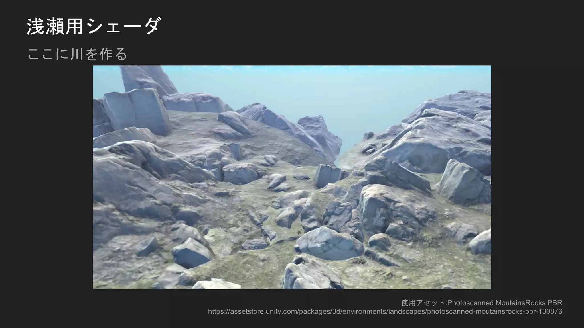 浅瀬用シェーダ
ここに川を作る
使用アセット:Photoscanned MoutainsRocks PBR
https://assetstore.unity.com/packages/3d/environments/landscapes/photoscanned-moutainsrocks-pbr-130876
 