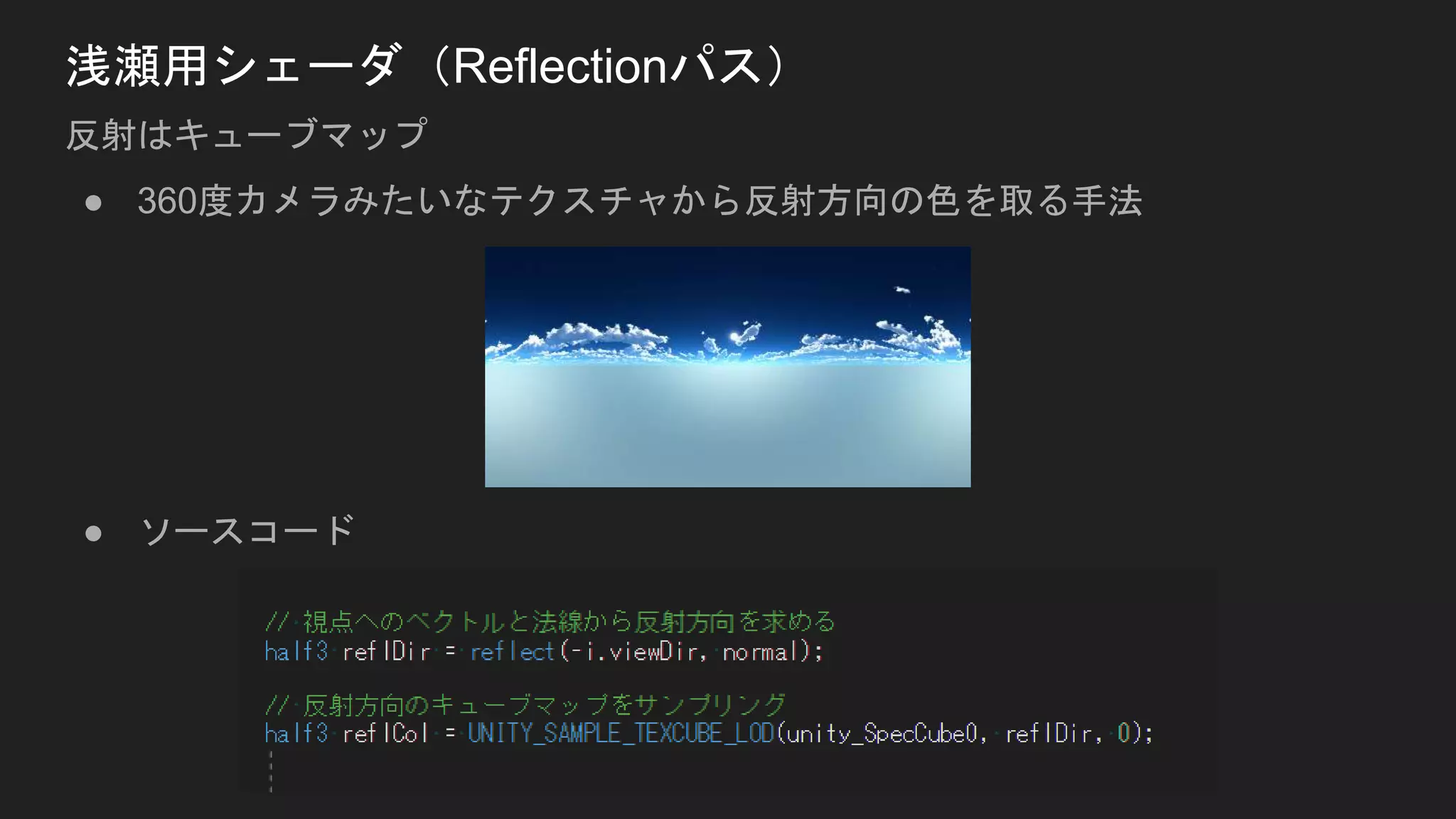 ● 360度カメラみたいなテクスチャから反射方向の色を取る手法
● ソースコード
浅瀬用シェーダ（Reflectionパス）
反射はキューブマップ
 