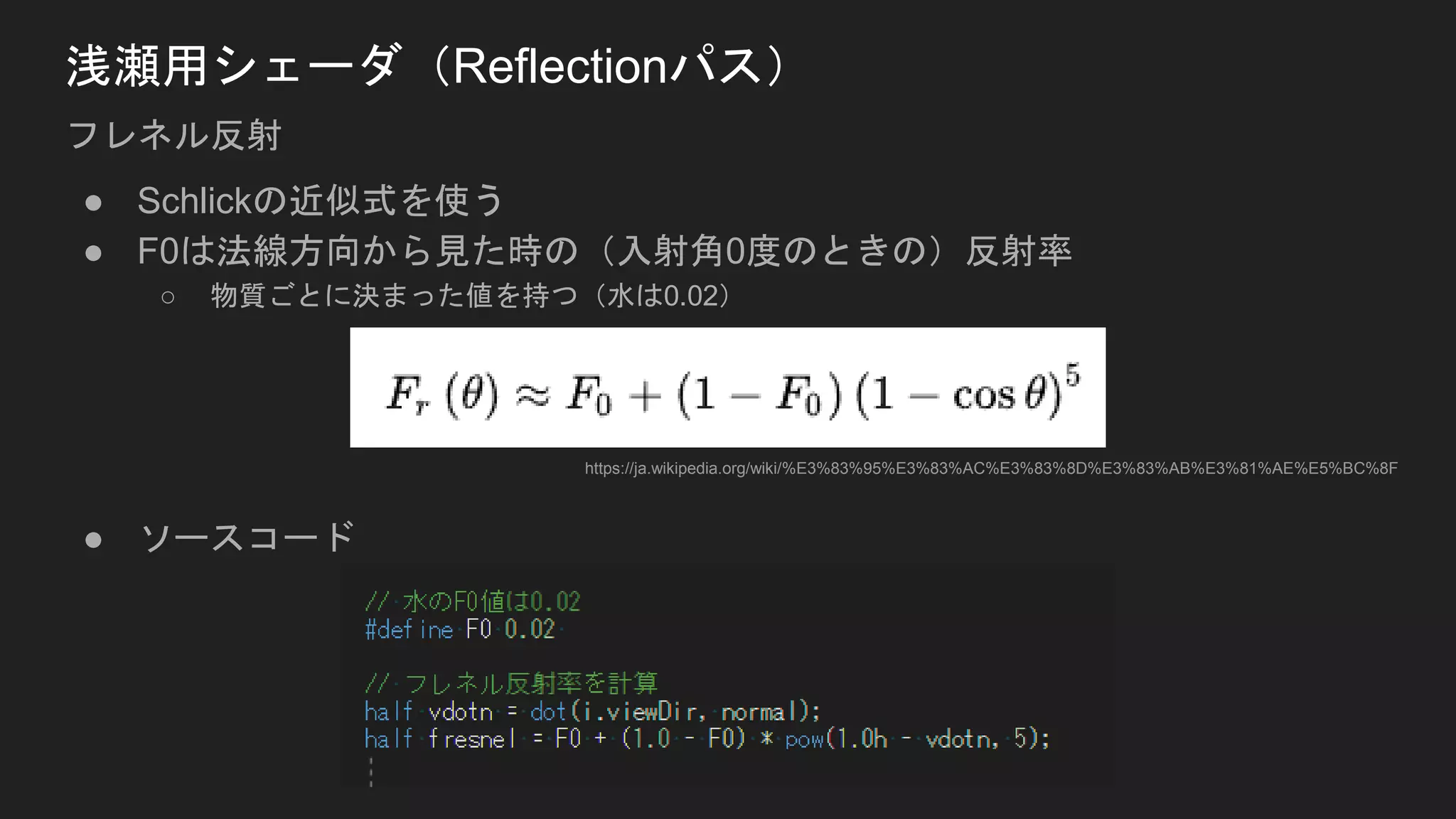 ● Schlickの近似式を使う
● F0は法線方向から見た時の（入射角0度のときの）反射率
○ 物質ごとに決まった値を持つ（水は0.02）
● ソースコード
浅瀬用シェーダ（Reflectionパス）
フレネル反射
https://ja.wikipedia.org/wiki/%E3%83%95%E3%83%AC%E3%83%8D%E3%83%AB%E3%81%AE%E5%BC%8F
 