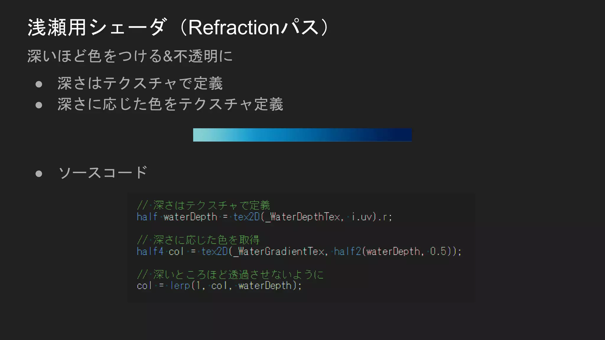 ● 深さはテクスチャで定義
● 深さに応じた色をテクスチャ定義
● ソースコード
浅瀬用シェーダ（Refractionパス）
深いほど色をつける&不透明に
 