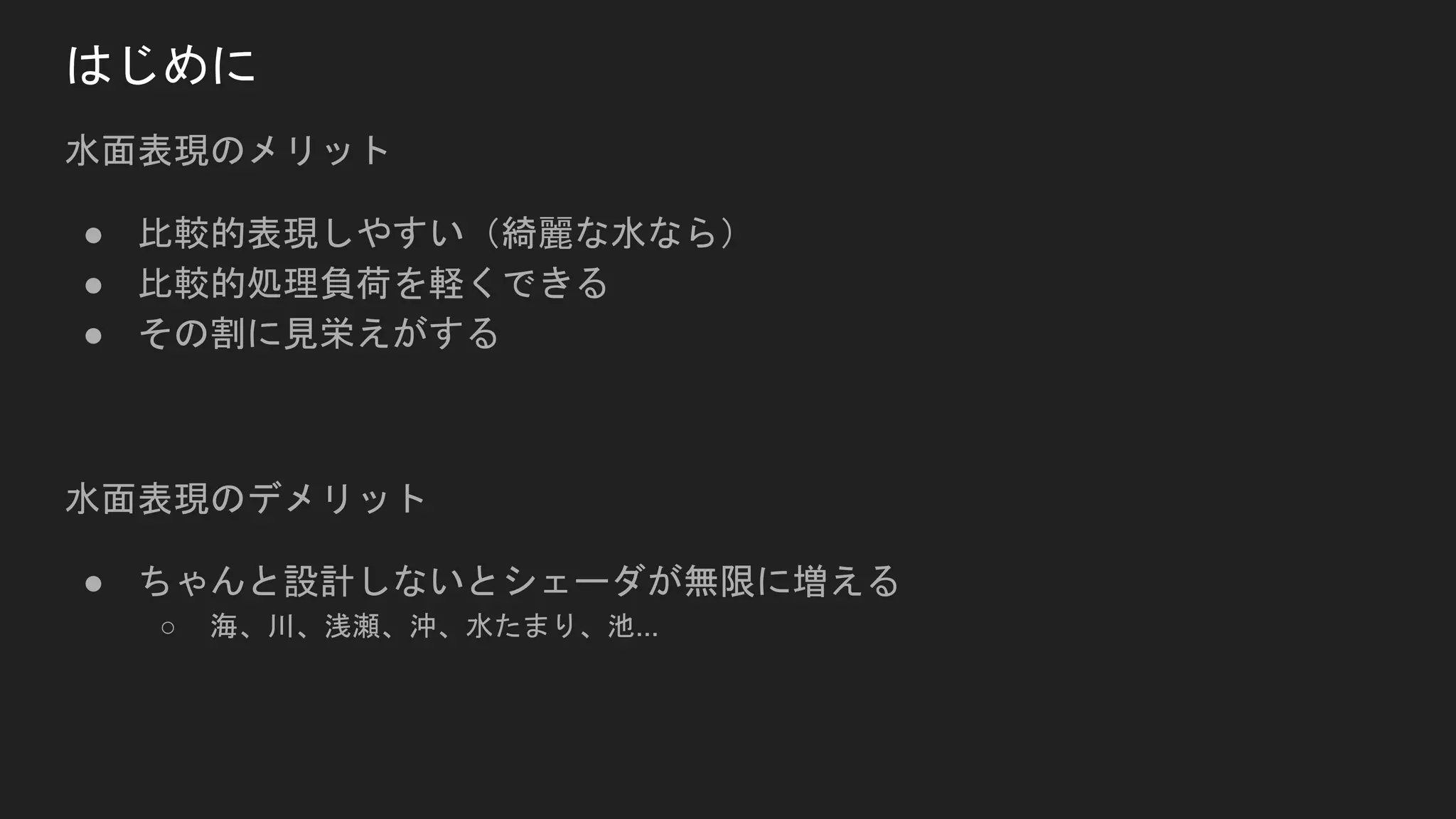 水面表現のメリット
● 比較的表現しやすい（綺麗な水なら）
● 比較的処理負荷を軽くできる
● その割に見栄えがする
水面表現のデメリット
● ちゃんと設計しないとシェーダが無限に増える
○ 海、川、浅瀬、沖、水たまり、池...
はじめに
 