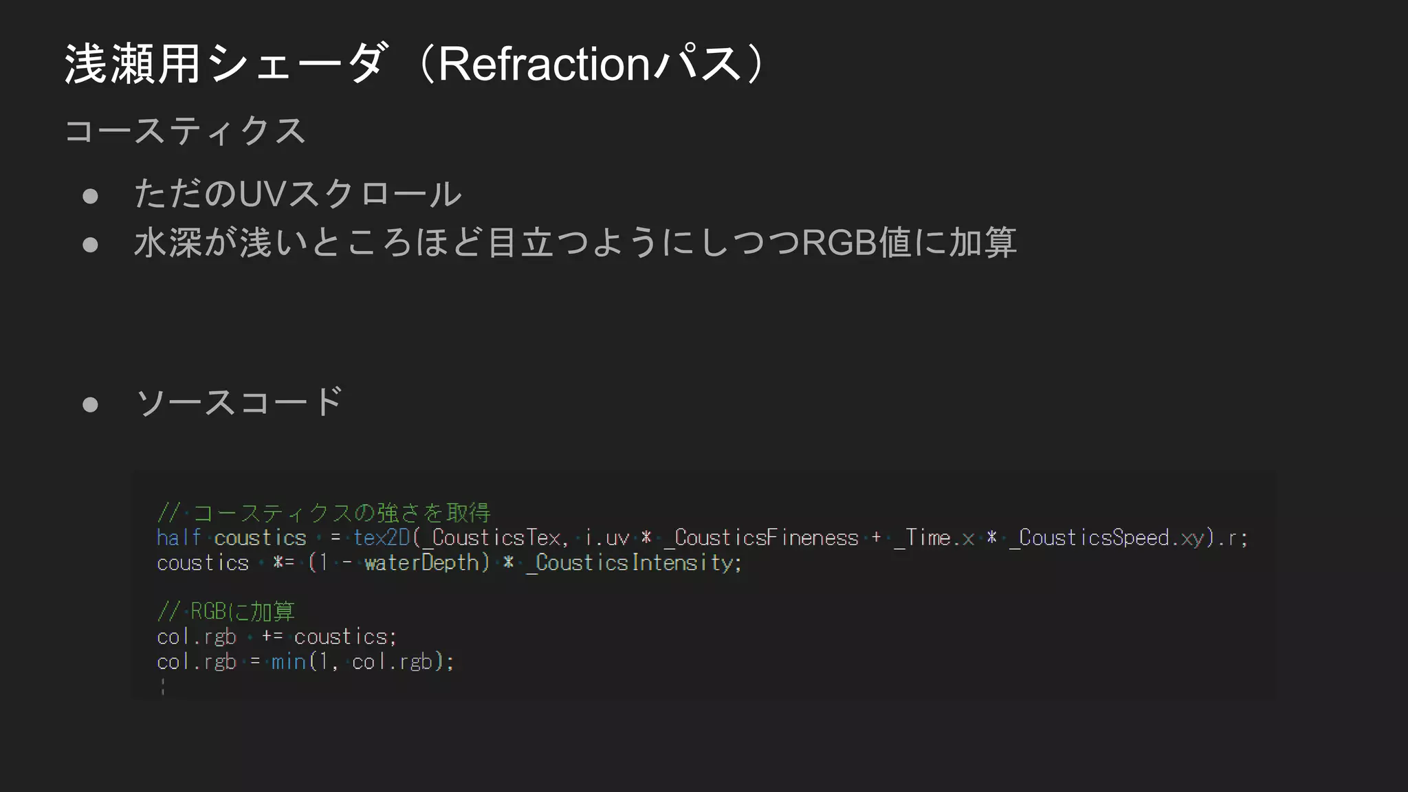● ただのUVスクロール
● 水深が浅いところほど目立つようにしつつRGB値に加算
● ソースコード
浅瀬用シェーダ（Refractionパス）
コースティクス
 