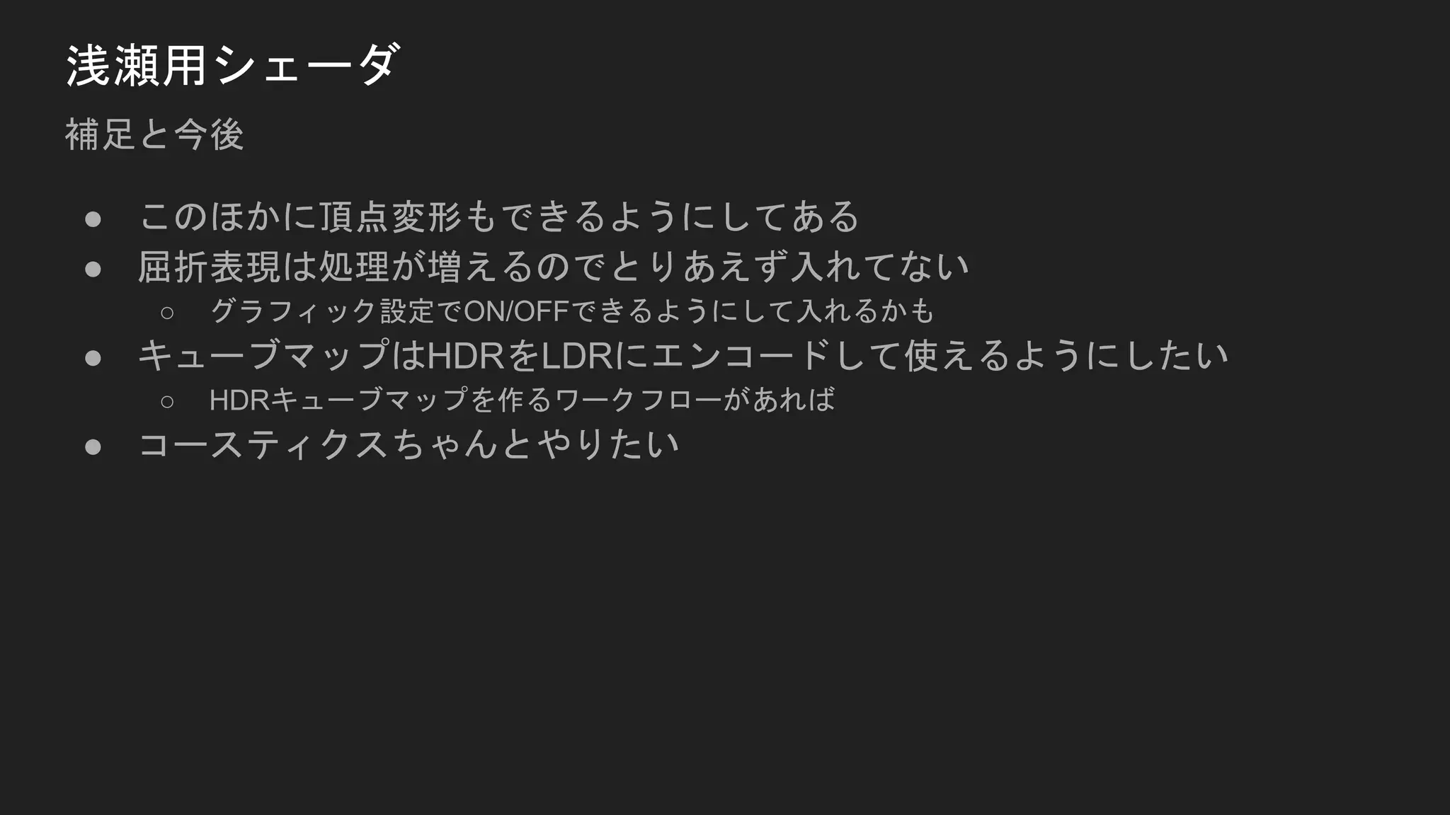 浅瀬用シェーダ
補足と今後
● このほかに頂点変形もできるようにしてある
● 屈折表現は処理が増えるのでとりあえず入れてない
○ グラフィック設定でON/OFFできるようにして入れるかも
● キューブマップはHDRをLDRにエンコードして使えるようにしたい
○ HDRキューブマップを作るワークフローがあれば
● コースティクスちゃんとやりたい
 