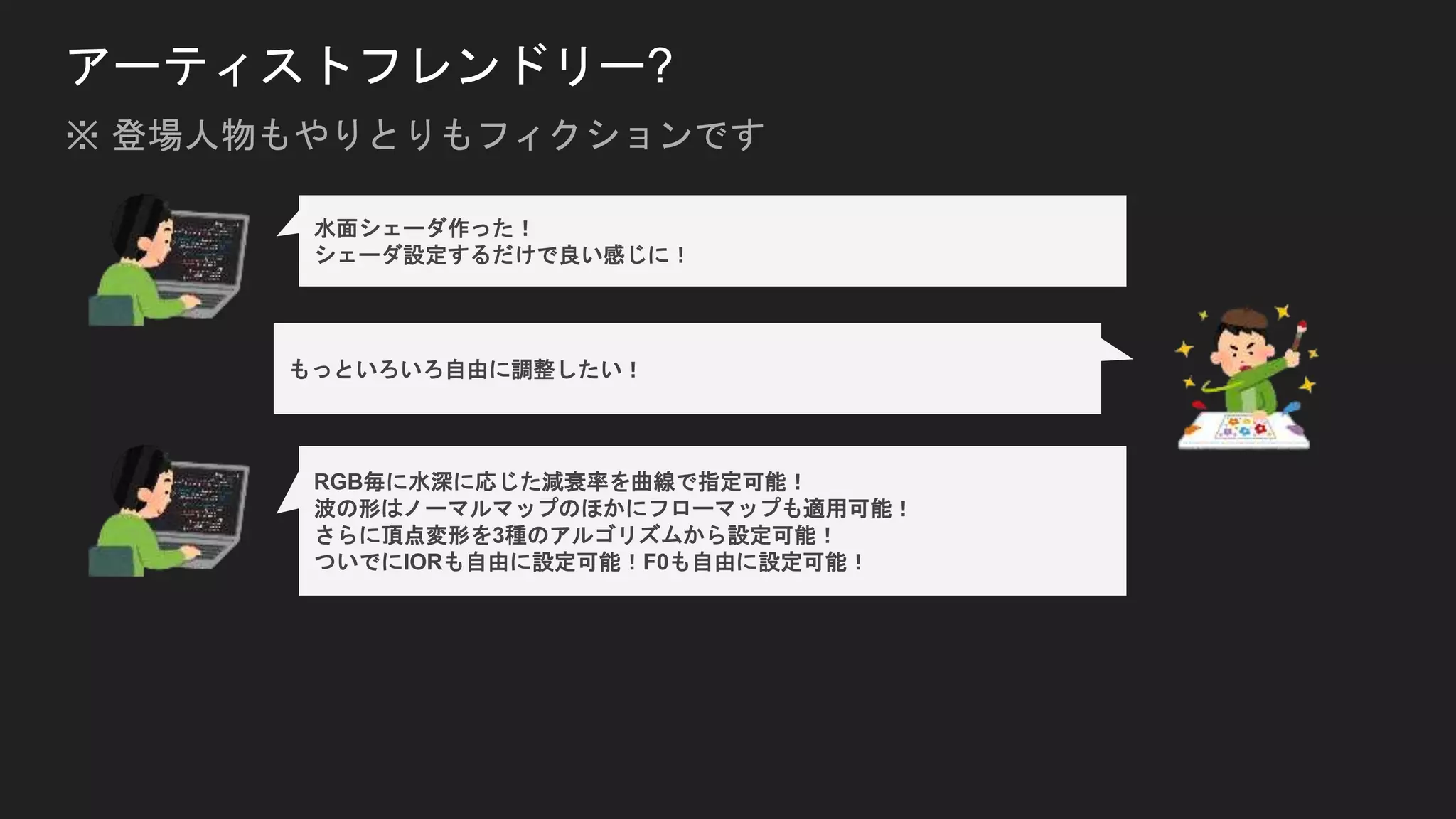 アーティストフレンドリー?
水面シェーダ作った！
シェーダ設定するだけで良い感じに！
もっといろいろ自由に調整したい！
RGB毎に水深に応じた減衰率を曲線で指定可能！
波の形はノーマルマップのほかにフローマップも適用可能！
さらに頂点変形を3種のアルゴリズムから設定可能！
ついでにIORも自由に設定可能！F0も自由に設定可能！
※ 登場人物もやりとりもフィクションです
 