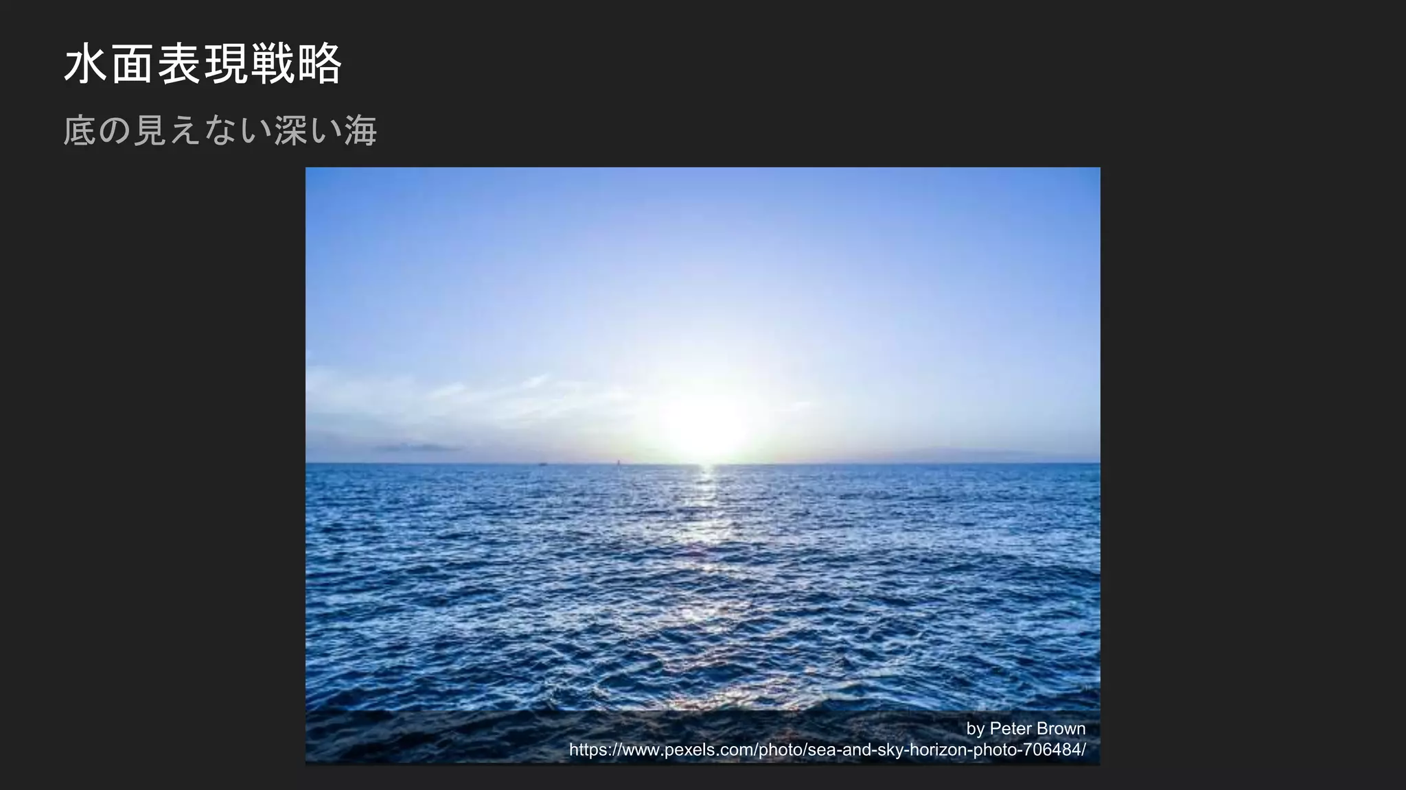 水面表現戦略
底の見えない深い海
by Peter Brown
https://www.pexels.com/photo/sea-and-sky-horizon-photo-706484/
 