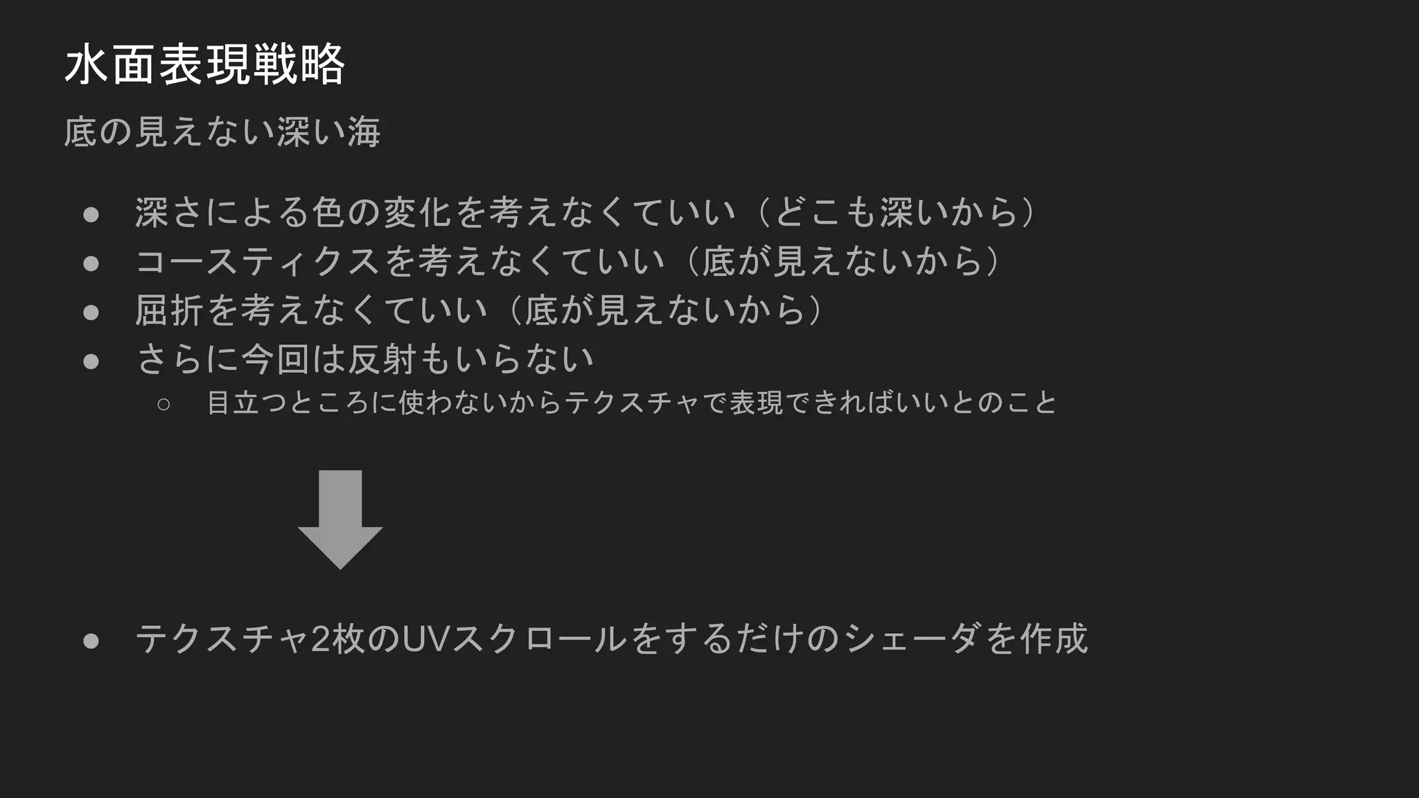 水面表現戦略
底の見えない深い海
● 深さによる色の変化を考えなくていい（どこも深いから）
● コースティクスを考えなくていい（底が見えないから）
● 屈折を考えなくていい（底が見えないから）
● さらに今回は反射もいらない
○ 目立つところに使わないからテクスチャで表現できればいいとのこと
● テクスチャ2枚のUVスクロールをするだけのシェーダを作成
 