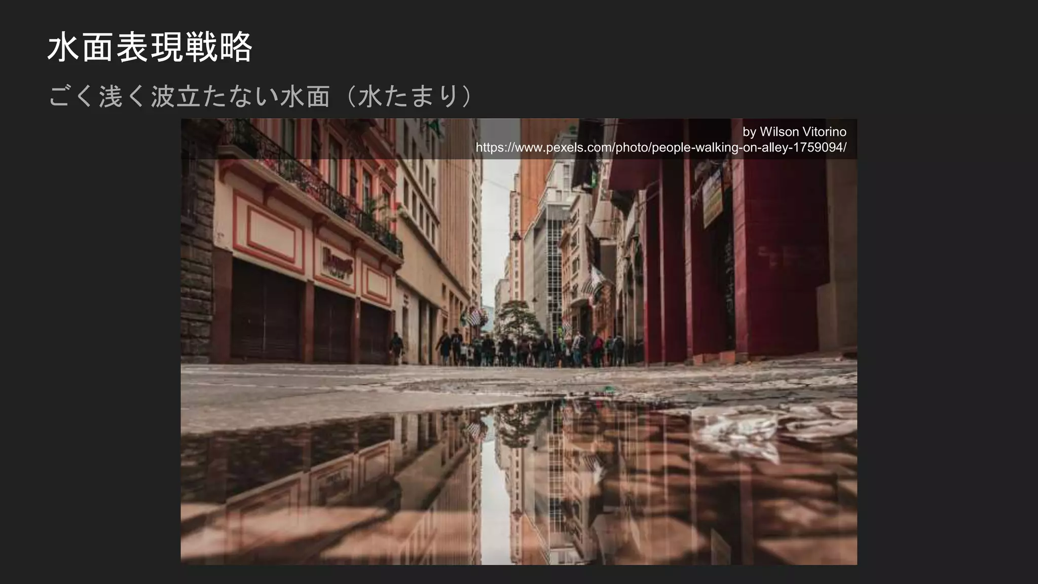 水面表現戦略
ごく浅く波立たない水面（水たまり）
by Wilson Vitorino
https://www.pexels.com/photo/people-walking-on-alley-1759094/
 