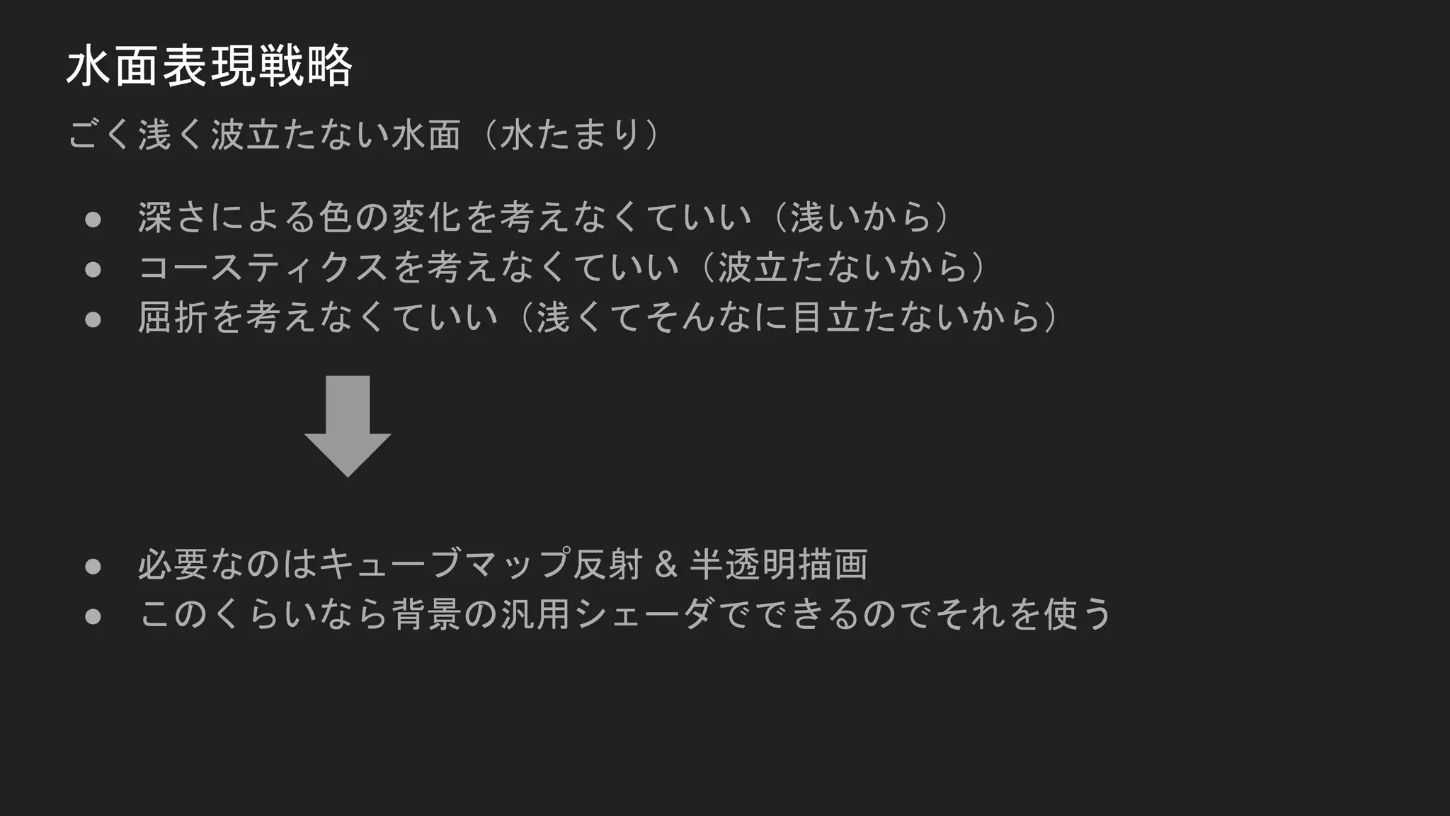 水面表現戦略
ごく浅く波立たない水面（水たまり）
● 深さによる色の変化を考えなくていい（浅いから）
● コースティクスを考えなくていい（波立たないから）
● 屈折を考えなくていい（浅くてそんなに目立たないから）
● 必要なのはキューブマップ反射 & 半透明描画
● このくらいなら背景の汎用シェーダでできるのでそれを使う
 