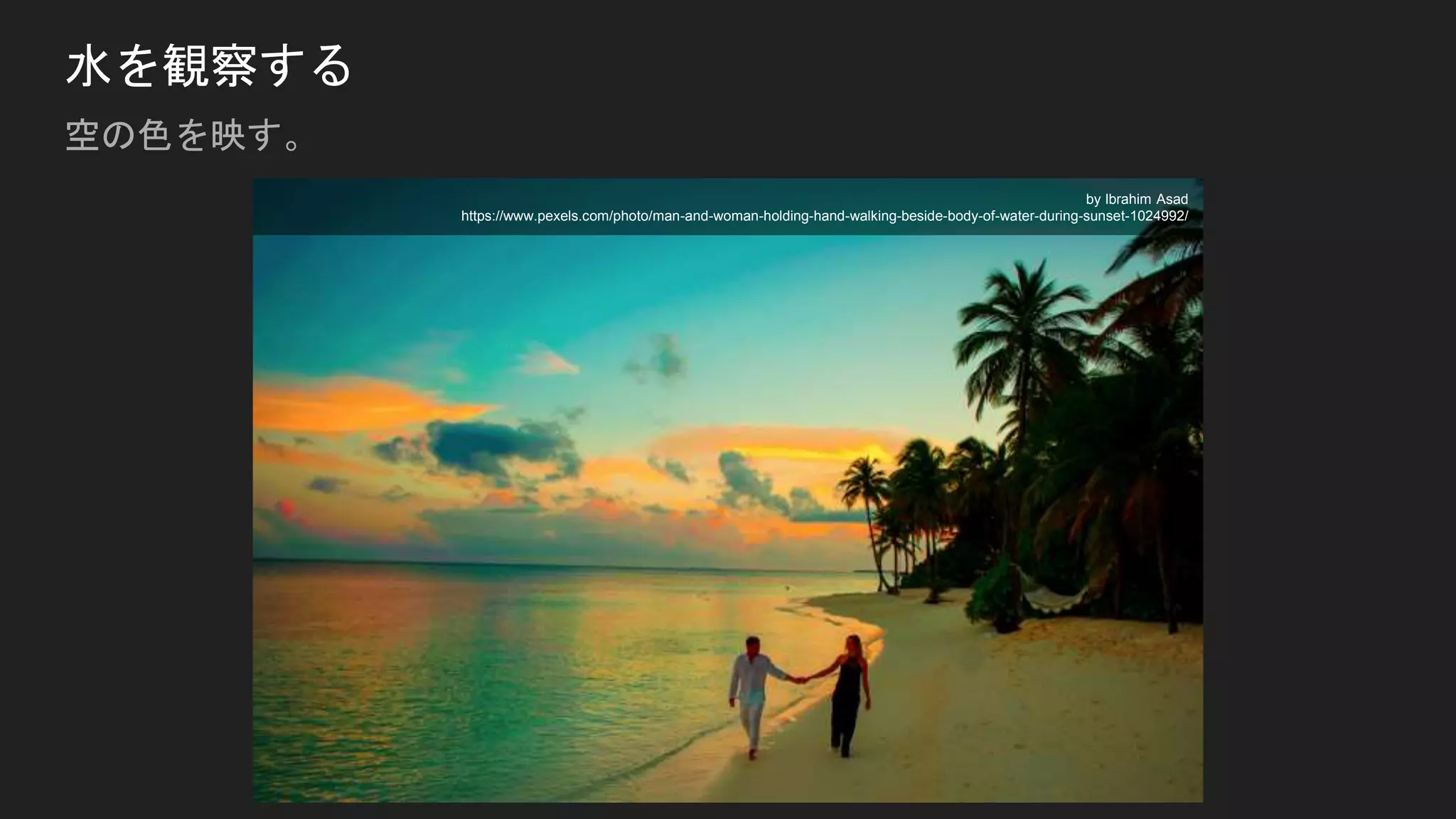 水を観察する
空の色を映す。
by Ibrahim Asad
https://www.pexels.com/photo/man-and-woman-holding-hand-walking-beside-body-of-water-during-sunset-1024992/
 