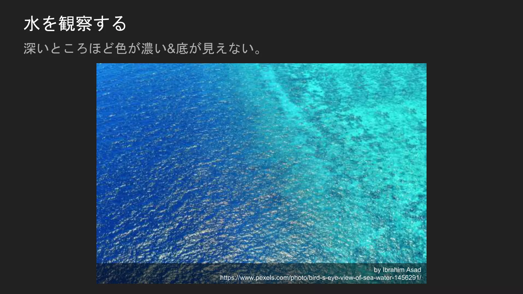 水を観察する
深いところほど色が濃い&底が見えない。
by Ibrahim Asad
https://www.pexels.com/photo/bird-s-eye-view-of-sea-water-1456291/
 