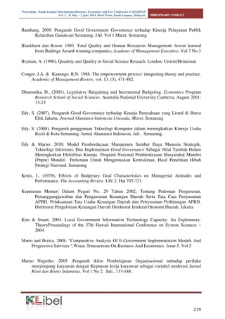 Proceeding - Kuala Lumpur International Business, Economics and Law Conference 4 (KLIBEL4) 
Vol. 1. 31 May – 1 June 2014. Hotel Putra, Kuala Lumpur, Malaysia. ISBN 978-967-11350-3-7 
Bambang. 2009. Pengaruh Good Government Governence terhadap Kinerja Pelayanan Publik 

 
Kelurahan Ganuksari Semarang. JAI. Vol 1 Maret. Semarang 
Blackburn dan Rosen. 1993. Total Quality and Human Resources Management: lesson learned 
from Baldrige Award-winning companies; Academy of Management Executive, Vol 7 No.3 
Bryman, A. (1990), Quantity and Quality in Social Science Reseach. London: Unwin/Heineman 
Conger. J.A.  Kanungo. R.N. 1988. The empowerment process: integrating theory and practice. 
Academic of Management Review, vol. 13. (3), 471-482. 
Dhammika, D., (2001), Legislative Bargaining and Incremental Budgeting. Economics Program 
Research School of Social Sciences. Australia National University Canberra, August 2001: 
13-23 
Edy, S. (2007). Pengaruh Good Governance terhadap Kinarja Perusahaan yang Listed di Bursa 
Efek Jakarta. Journal Akuntansi Indonesia Unissula, Maret. Semarang 
Edy, S. (2008). Pengaruh penggunaan Teknologi Komputer dalam meningkatkan Kinerja Usaha 
Kecil di Kota Semarang. Jurnal Akunatnsi Indonesia. Juli . Semarang. 
Edy  Marno. 2010. Model Pemberdayaan Manajemen Sumber Daya Manusia Strategik, 
Teknologi Informasi, Dan Implementasi Good Governance Sebagai Nilai Tambah Dalam 
Meningkatkan Efektifitas Kinerja Program Nasional Pemberdayaan Masyarakat Mandiri 
(Pnpm) Mandiri Perkotaan Untuk Mengentaskan Kemiskinan. Hasil Penelitian Hibah 
Strategi Nasional. Semarang 
Kenis, I., (1979), Effects of Budgetary Goal Characteristics on Managerial Attitudes and 
Performance. The Accounting Review. LIV.2. Hal 707-721 
Keputusan Menteri Dalam Negeri No. 29 Tahun 2002, Tentang Pedoman Pengurusan, 
Pertanggungjawaban dan Pengawasan Keuangan Daerah Serta Tata Cara Penyusunan 
APBD, Pelaksanaan Tata Usaha Keuangan Daerah dan Penyusunan Perhitungan APBD. 
Direktorat Pengelolaan Keuangan Daerah Direktorat Jenderal Otonomi Daerah, Jakarta 
Kim  Stuart. 2004. Local Government Information Technology Capacity: An Exploratory. 
TheoryProceedings of the 37th Hawaii International Conference on System Sciences – 
2004 
Mario and Brzica. 2008. “Comparative Analysis Of E-Government Implementation Models And 
Progressive Services “.Wseas Transactions On Business And Economics. Issue 5. Vol 5 
Marno Nugroho. 2005 .Pengaruh iklim Pembelajaran Organisasional terhadap perilaku 
menyimpang karyawan dengan Kepuasan kerja karyawan sebagai variabel moderasi Jurnal 
Riset dan Bisnis Indonesia. Vol 1 No 2. Juli , 137-148. 
 