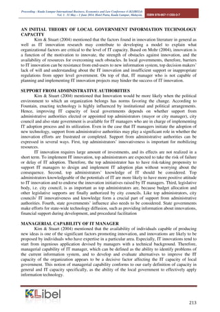Proceeding - Kuala Lumpur International Business, Economics and Law Conference 4 (KLIBEL4) 
Vol. 1. 31 May – 1 June 2014. Hotel Putra, Kuala Lumpur, Malaysia. ISBN 978-967-11350-3-7 
AN INITIAL THEORY OF LOCAL GOVERNMENT INFORMATION TECHNOLOGY 
CAPACITY 
Kim  Stuart (2004) mentioned that the factors found in innovation literature in general as 
well as IT innovation research may contribute to developing a model to explain what 
organizational factors are critical to the level of IT capacity. Based on Mohr (2004), innovation is 
a function of the motivation to innovate, the strength of obstacles against innovation, and the 
availability of resources for overcoming such obstacles. In local governments, therefore, barriers 
to IT innovation can be resistance from end-users to new information system, top decision makers’ 
lack of will and understanding about the IT innovation and insufficient support or inappropriate 
regulations from upper level government. On top of that, IT manager who is not capable of 
planning and implementing IT innovation projects may hinder the success of IT innovation. 
 
SUPPORT FROM ADMINISTRATIVE AUTHORITIES 
Kim  Stuart (2004) mentioned that Innovation would be more likely when the political 
environment to which an organization belongs has norms favoring the change. According to 
Fountain, enacting technology is highly influenced by institutional and political arrangements. 
Hence, improving IT capacity of local governments depends on whether support from 
administrative authorities elected or appointed top administrators (mayor or city manager), city 
council and also state government is available for IT managers who are in charge of implementing 
IT adoption process and its utilization. Even in the case that IT managers initiate the adoption of 
new technology, support from administrative authorities may play a significant role in whether the 
innovation efforts are frustrated or completed. Support from administrative authorities can be 
expressed in several ways. First, top administrators’ innovativeness is important for mobilizing 
resources. 
IT innovation requires large amount of investments, and its effects are not realized in a 
short term. To implement IT innovation, top administrators are expected to take the risk of failure 
or delay of IT adoption. Therefore, the top administrator has to have risk-taking propensity to 
support IT managers to design and implement IT adoption plan without worrying about the 
consequence. Second, top administrators’ knowledge of IT should be considered. Top 
administrators knowledgeable of the potentials of IT are more likely to have more positive attitude 
to IT innovation and to endorse the innovation initiatives raised by IT managers. Third, legislative 
body, i.e. city council, is as important as top administrators are, because budget allocation and 
other legislative supports are finally authorized by city councils. Like top administrators, city 
councils' IT innovativeness and knowledge form a crucial part of support from administrative 
authorities. Fourth, state governments’ influence also needs to be considered. State governments 
make efforts for state-wide technology diffusion, such as providing information about innovations, 
financial support during development, and procedural facilitation 
MANAGERIAL CAPABILITY OF IT MANAGER 
Kim  Stuart (2004) mentioned that the availability of individuals capable of producing 
new ideas is one of the significant factors promoting innovation, and innovations are likely to be 
proposed by individuals who have expertise in a particular area. Especially, IT innovations tend to 
start from ingenious application devised by managers with a technical background. Therefore, 
managerial capability of IT manager, which can be defined as the ability to identify problems of 
the current information system, and to develop and evaluate alternatives to improve the IT 
capacity of the organization appears to be a decisive factor affecting the IT capacity of local 
government. This notion of managerial capability conforms to our early definition of capacity in 
general and IT capacity specifically, as the ability of the local government to effectively apply 
information technology. 
 