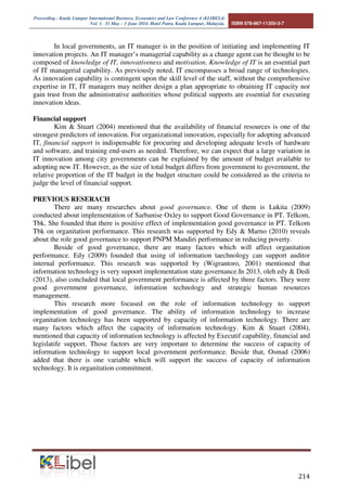 Proceeding - Kuala Lumpur International Business, Economics and Law Conference 4 (KLIBEL4) 
Vol. 1. 31 May – 1 June 2014. Hotel Putra, Kuala Lumpur, Malaysia. ISBN 978-967-11350-3-7 
In local governments, an IT manager is in the position of initiating and implementing IT 
innovation projects. An IT manager’s managerial capability as a change agent can be thought to be 
composed of knowledge of IT, innovativeness and motivation. Knowledge of IT is an essential part 
of IT managerial capability. As previously noted, IT encompasses a broad range of technologies. 
As innovation capability is contingent upon the skill level of the staff, without the comprehensive 
expertise in IT, IT managers may neither design a plan appropriate to obtaining IT capacity nor 
gain trust from the administrative authorities whose political supports are essential for executing 
innovation ideas. 
 
Financial support 
Kim  Stuart (2004) mentioned that the availability of financial resources is one of the 
strongest predictors of innovation. For organizational innovation, especially for adopting advanced 
IT, financial support is indispensable for procuring and developing adequate levels of hardware 
and software, and training end-users as needed. Therefore, we can expect that a large variation in 
IT innovation among city governments can be explained by the amount of budget available to 
adopting new IT. However, as the size of total budget differs from government to government, the 
relative proportion of the IT budget in the budget structure could be considered as the criteria to 
judge the level of financial support. 
PREVIOUS RESERACH 
There are many researches about good governance. One of them is Lukita (2009) 
conducted about implementation of Sarbanise Oxley to support Good Governance in PT. Telkom, 
Tbk. She founded that there is positive effect of implementation good governance in PT. Telkom 
Tbk on organitation performance. This research was supported by Edy  Marno (2010) reveals 
about the role good governance to support PNPM Mandiri performance in reducing poverty. 
Beside of good governance, there are many factors which will affect organitation 
performance. Edy (2009) founded that using of information taechnology can support auditor 
internal performance. This research was supported by (Wigrantoro, 2001) mentioned that 
information technology is very supoort implementation state governance.In 2013, oleh edy  Dedi 
(2013), also concluded that local government performance is affected by three factors. They were 
good government governance, information technology and strategic human resources 
management. 
This research more focused on the role of information technology to support 
implementation of good governance. The ability of information technology to increase 
organitation technology has been supported by capacity of information technology. There are 
many factors which affect the capacity of information technology. Kim  Stuart (2004), 
mentioned that capacity of information technology is affected by Executif capability, financial and 
legislatife support. Those factors are very important to determine the success of capacity of 
information technology to support local government performance. Beside that, Osmad (2006) 
added that there is one variable which will support the success of capacity of information 
technology. It is organitation commitment. 
 