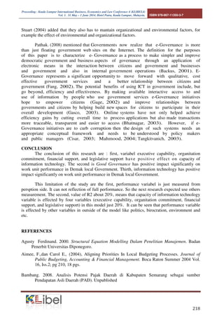 Proceeding - Kuala Lumpur International Business, Economics and Law Conference 4 (KLIBEL4) 
Vol. 1. 31 May – 1 June 2014. Hotel Putra, Kuala Lumpur, Malaysia. ISBN 978-967-11350-3-7 
Stuart (2004) added that they also has to mantain organizational and environmental factors, for 
example the effect of environmental and organizational factors. 
Pathak. (2008) mentioned that Governments now realize that e-Governance is more 
than just floating government web sites on the Internet. The definition for the purposes 
of this paper is to characterize e- Governance as a process to make simpler and improve 
democratic government and business aspects of governance through an application of 
electronic means in the interaction between citizens and government and businesses 
and government and also in internal government operations (Backus, 2001). E-Governance 
represents a significant opportunity to move forward with qualitative, cost 
effective government services and a better relationship between citizens and 
government (Fang, 2002). The potential benefits of using ICT in government include, but 
go beyond, efficiency and effectiveness. By making available interactive access to and 
use of information by people who use government services e-Governance initiatives 
hope to empower citizens (Gage, 2002) and improve relationships between 
governments and citizens by helping build new spaces for citizens to participate in their 
overall development (Gasco, 2003). Online systems have not only helped achieve 
efficiency gains by cutting overall time to process applications but also made transactions 
more traceable, transparent and easier to access (Bhatnagar, 2003). However, if e- 
Governance initiatives are to curb corruption then the design of such systems needs an 
appropriate conceptual framework and needs to be understood by policy makers 
and public managers (Cisar, 2003; Mahmood, 2004; Tangkitvanich, 2003). 
	 
CONCLUSION 
The conclusion of this research are : first, variabel executive capability, organitation 
commitment, financial support, and legislative support have posi t ive ef fect on capacity of 
information technology. The second is Good Governance has positive impact significantly on 
work unit performance in Demak local Government. Thirth, information technology has positive 
impact significantly on work unit performance in Demak local Government. 
This limitation of the study are the first, performance variabel is just measured from 
persption side. It can not reflection of full performance. So the next research expected use others 
measurement. The second, value of R2 about 20%, means that capacity of information technology 
variable is effected by four variables (executive capability, organitation commitment, financial 
support, and legislative support) in this model just 20%. It can be seen that performance variable 
is effected by other variables in outside of the model like politics, birocration, environment and 
etc. 
REFERENCES 
Agusty Ferdinand. 2000. Structural Equation Modelling Dalam Penelitian Manajemen. Badan 
Penerbit Universitas Diponegoro. 
Aimee, F.,dan Carol E., (2004), Aligning Priorities In Local Budgeting Processes. Journal of 
Public Budgeting, Accounting  Financial Management. Boca Raton Summer 2004 Vol. 
16, Iss.2; pg 210, 18 pgs. 
Bambang. 2008. Analisis Potensi Pajak Daerah di Kabupaten Semarang sebagai sumber 
Pendapatan Asli Daerah (PAD). Unpublished 
 