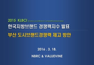 2015 KLBCI (Korea Local Brand CompetitivenessIndex)
한국지방브랜드 경쟁력지수 발표
2016 . 3. 18.
NBRC & VALUEVINE
부산 도시브랜드경쟁력 제고 방안
 