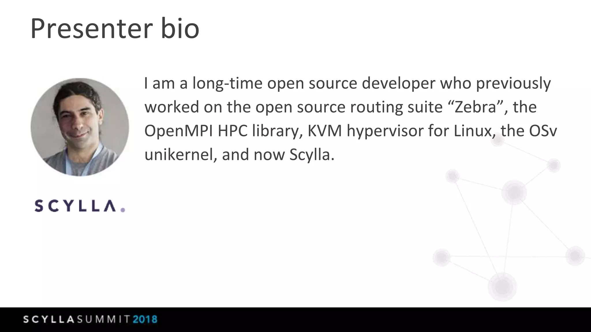Presenter bio
I am a long-time open source developer who previously
worked on the open source routing suite “Zebra”, the
OpenMPI HPC library, KVM hypervisor for Linux, the OSv
unikernel, and now Scylla.
 