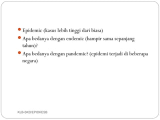Epidemic (kasus lebih tinggi dari biasa)
Apa bedanya dengan endemic (hampir sama sepanjang
 tahun)?
Apa bedanya dengan pandemic? (epidemi terjadi di beberapa
 negara)




KLB-SKD/EPIDKESB
 