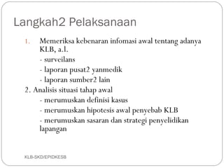 Langkah2 Pelaksanaan
 1.  Memeriksa kebenaran infomasi awal tentang adanya
     KLB, a.l.
     - surveilans
     - laporan pusat2 yanmedik
     - laporan sumber2 lain
 2. Analisis situasi tahap awal
     - merumuskan definisi kasus
     - merumuskan hipotesis awal penyebab KLB
     - merumuskan sasaran dan strategi penyelidikan
     lapangan


 KLB-SKD/EPIDKESB
 