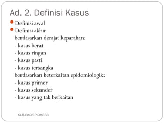 Ad. 2. Definisi Kasus
Definisi awal
Definisi akhir
  berdasarkan derajat keparahan:
  - kasus berat
  - kasus ringan
  - kasus pasti
  - kasus tersangka
  berdasarkan keterkaitan epidemiologik:
  - kasus primer
  - kasus sekunder
  - kasus yang tak berkaitan

   KLB-SKD/EPIDKESB
 