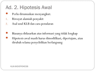 Ad. 2. Hipotesis Awal
     Perlu dirumuskan menyangkut:
1.    Riwayat alamiah penyakit
2.    Asal usul KLB dan cara penularan

 Biasanya didasarkan atas informasi yang tidak lengkap
 Hipotesis awal masih harus dimodifikasi, dipertajam, atau
  dirubah selama penyelidikan berlangsung




     KLB-SKD/EPIDKESB
 